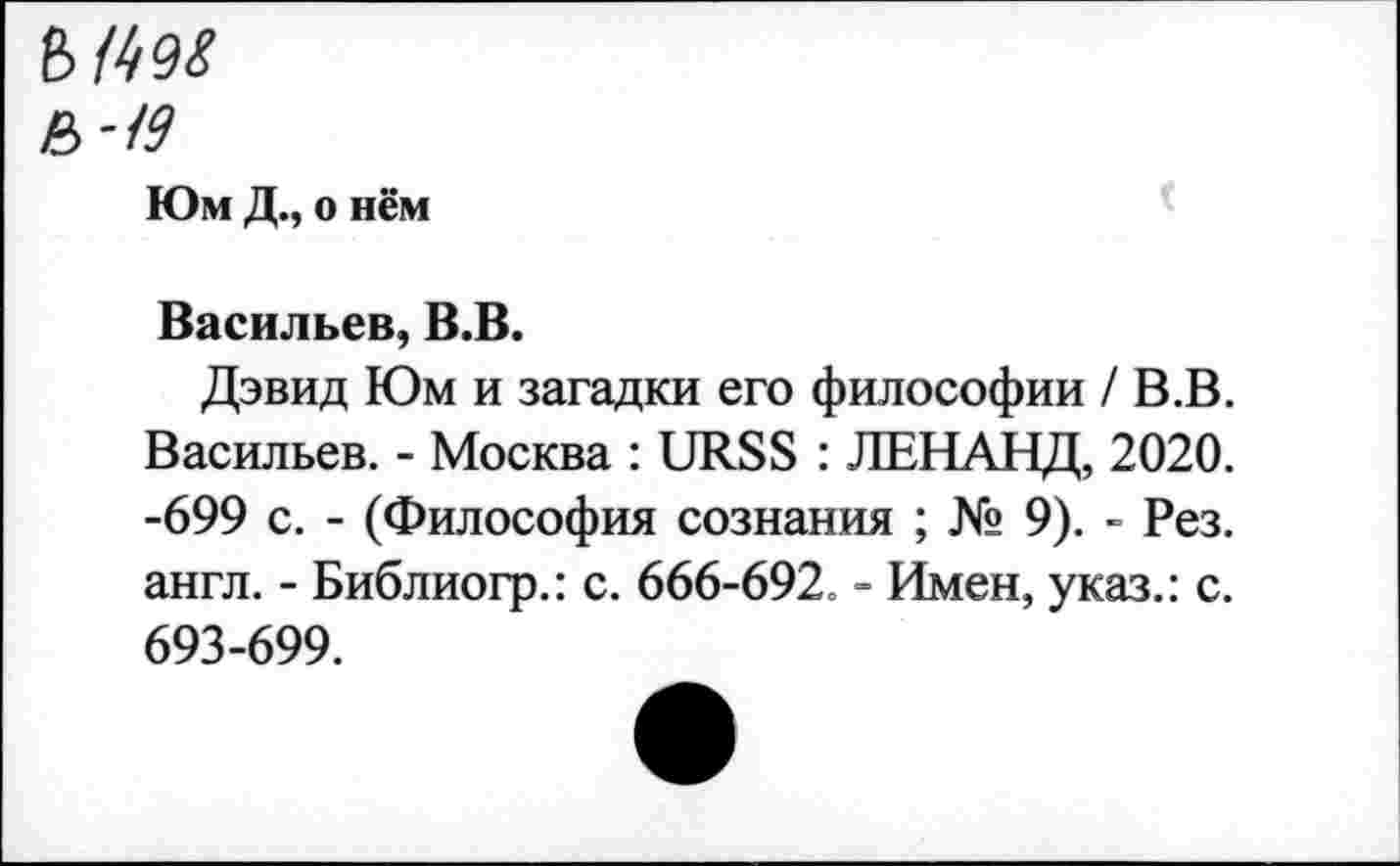 ﻿ъш
&-I9
Юм Д., о нём
Васильев, В.В.
Дэвид Юм и загадки его философии /В.В. Васильев. - Москва : URSS : ЛЕНАНД, 2020. -699 с. - (Философия сознания ; № 9). - Рез. англ. - Библиогр.: с. 666-692. - Имен, указ.: с. 693-699.